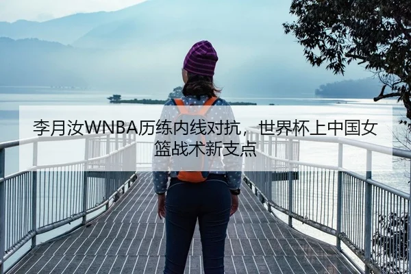 李月汝WNBA历练内线对抗，世界杯上中国女篮战术新支点
