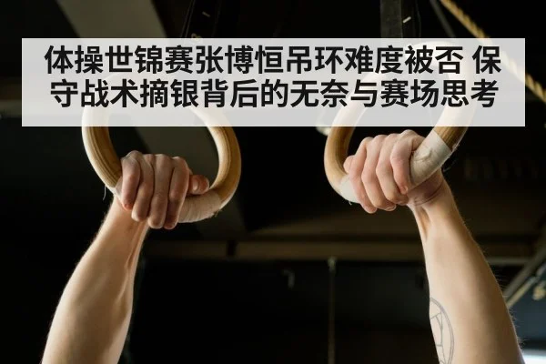 体操世锦赛张博恒吊环难度被否 保守战术摘银背后的无奈与赛场思考