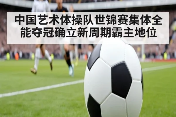 中国艺术体操队世锦赛集体全能夺冠确立新周期霸主地位